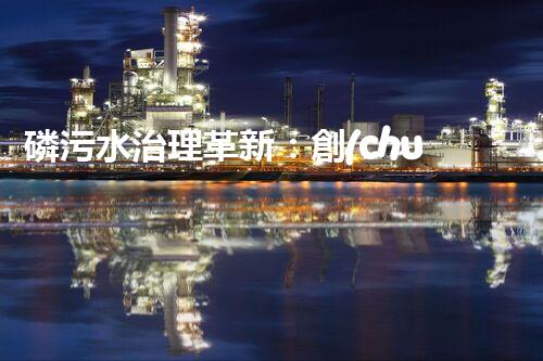 磷污水治理革新：創(chuàng)新工藝助力工業(yè)廢水凈化？